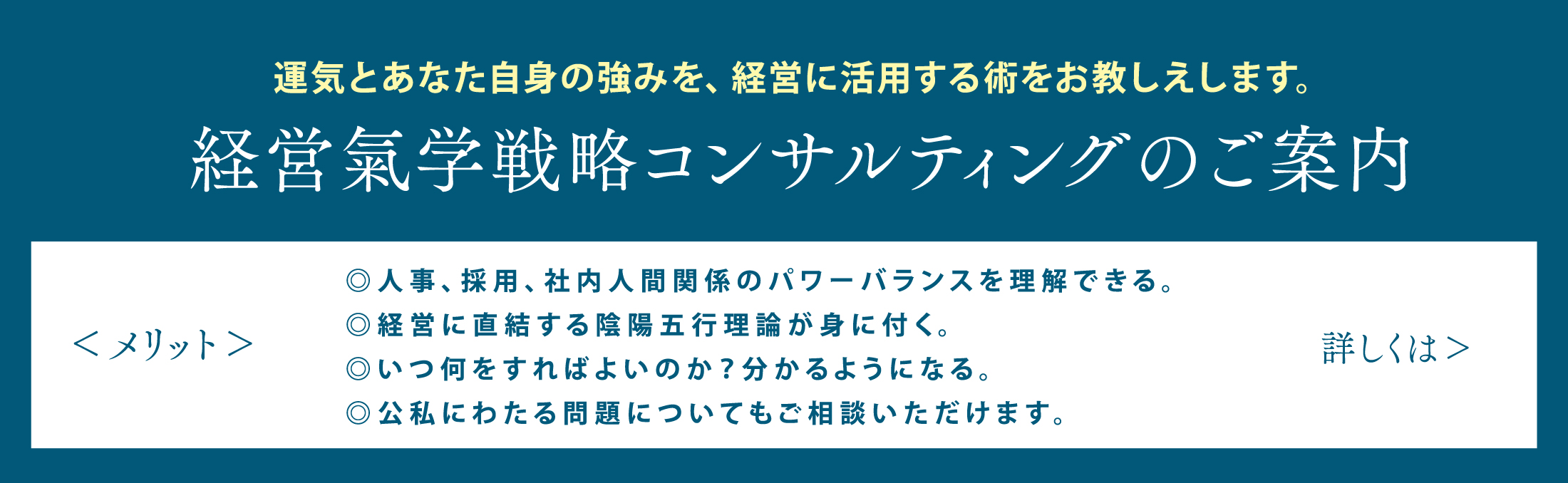 運気とあなた自身の強みを、経営に活用する術をお教しえします。経営氣学戦略コンサルティングのご案内◎人事、採用、社内人間関係のパワーバランスを理解できる。◎経営に直結する陰陽五行理論が身に付く。◎いつ何をすればよいのか？分かるようになる。◎公私にわたる問題についてもご相談いただけます。詳しくはこちら