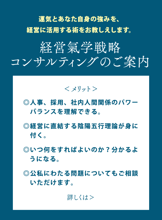 運気とあなた自身の強みを、経営に活用する術をお教しえします。経営氣学戦略コンサルティングのご案内◎人事、採用、社内人間関係のパワーバランスを理解できる。◎経営に直結する陰陽五行理論が身に付く。◎いつ何をすればよいのか？分かるようになる。◎公私にわたる問題についてもご相談いただけます。詳しくはこちら