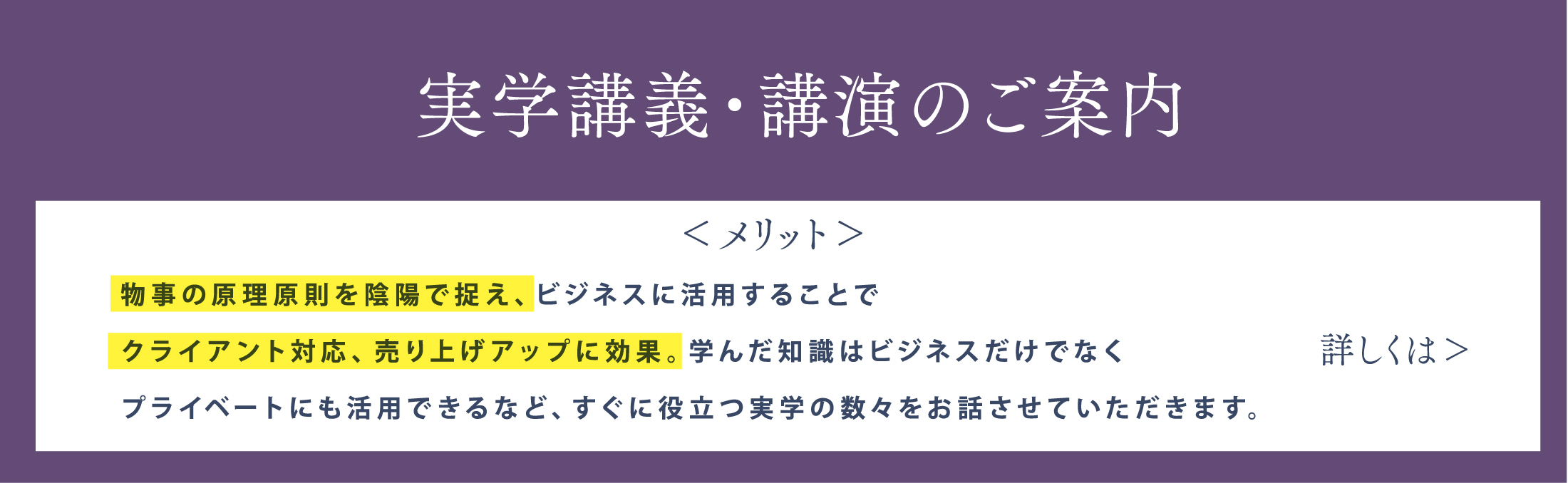 実学講義・講演のご案内 物事の原理原則を陰陽で捉え、ビジネスに活用することでクライアント対応、売り上げアップに効果。学んだ知識はビジネスだけでなくプライベートにも活用できるなど、すぐに役立つ実学の数々をお話しします。詳しくはこちら