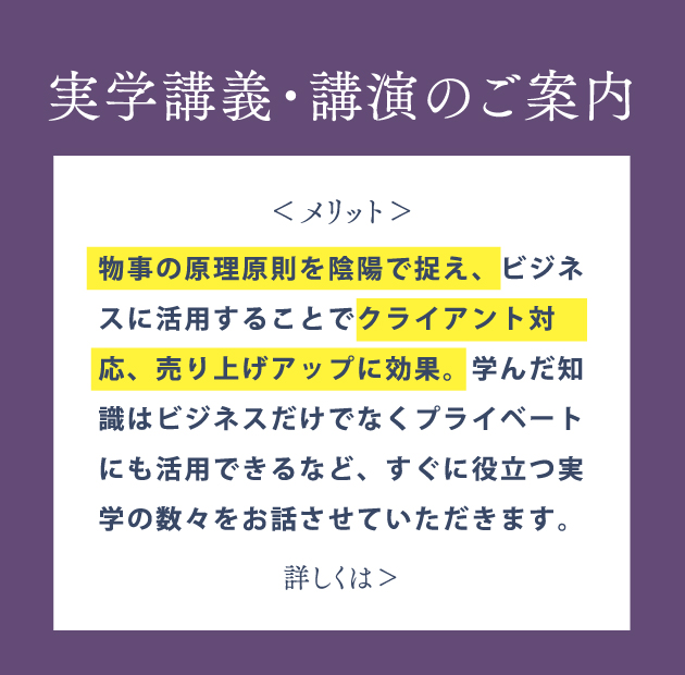 実学講義・講演のご案内 物事の原理原則を陰陽で捉え、ビジネスに活用することでクライアント対応、売り上げアップに効果。学んだ知識はビジネスだけでなくプライベートにも活用できるなど、すぐに役立つ実学の数々をお話しします。詳しくはこちら